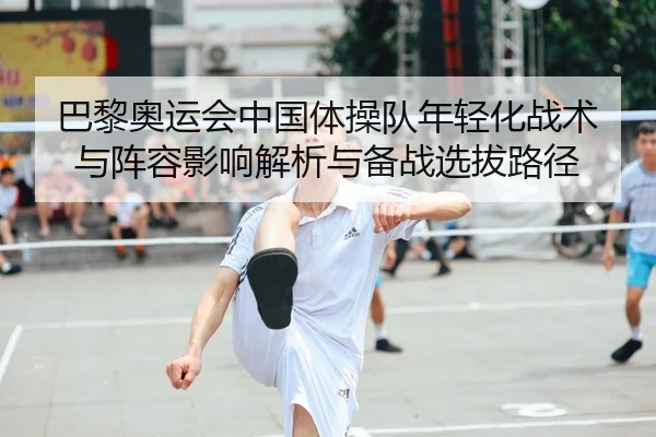 巴黎奥运会中国体操队年轻化战术与阵容影响解析与备战选拔路径