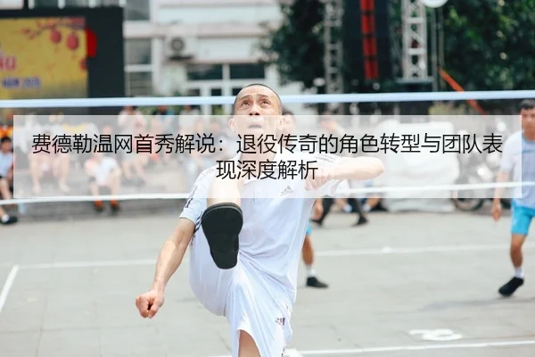 费德勒温网首秀解说：退役传奇的角色转型与团队表现深度解析