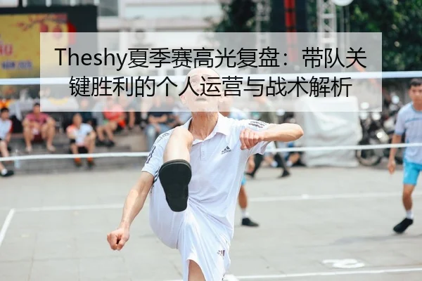 Theshy夏季赛高光复盘：带队关键胜利的个人运营与战术解析