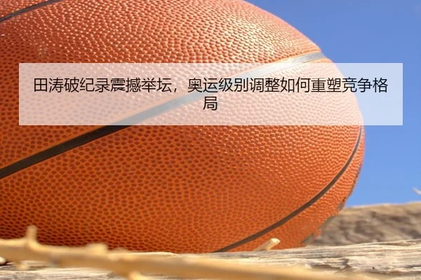 田涛破纪录震撼举坛，奥运级别调整如何重塑竞争格局
