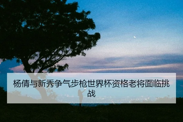 杨倩与新秀争气步枪世界杯资格老将面临挑战（CROWN SPORTS）